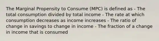 The Marginal Propensity to Consume (MPC) is defined as - The total consumption divided by total income - The rate at which consumption decreases as income increases - The ratio of change in savings to change in income - The fraction of a change in income that is consumed