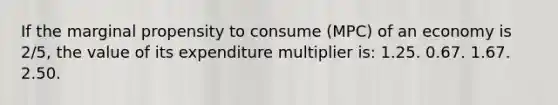 If the marginal propensity to consume (MPC) of an economy is 2/5, the value of its expenditure multiplier is: 1.25. 0.67. 1.67. 2.50.