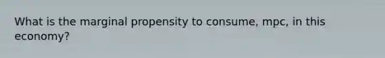 What is the marginal propensity to consume, mpc, in this economy?