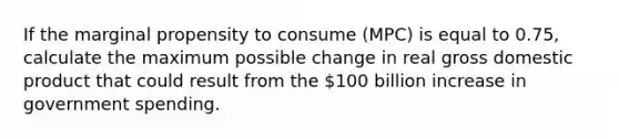 If the marginal propensity to consume (MPC) is equal to 0.75, calculate the maximum possible change in real gross domestic product that could result from the 100 billion increase in government spending.