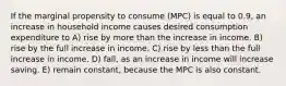 If the marginal propensity to consume (MPC) is equal to 0.9, an increase in household income causes desired consumption expenditure to A) rise by more than the increase in income. B) rise by the full increase in income. C) rise by less than the full increase in income. D) fall, as an increase in income will increase saving. E) remain constant, because the MPC is also constant.