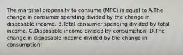 The marginal propensity to consume (MPC) is equal to A.The change in consumer spending divided by the change in disposable income. B.Total consumer spending divided by total income. C.Disposable income divided by consumption. D.The change in disposable income divided by the change in consumption.