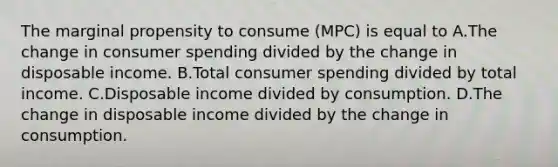 The marginal propensity to consume (MPC) is equal to A.The change in consumer spending divided by the change in disposable income. B.Total consumer spending divided by total income. C.Disposable income divided by consumption. D.The change in disposable income divided by the change in consumption.