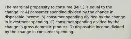 The marginal propensity to consume (MPC) is equal to the change in: A) consumer spending divided by the change in disposable income. B) consumer spending divided by the change in investment spending. C) consumer spending divided by the change in gross domestic product. D) disposable income divided by the change in consumer spending.