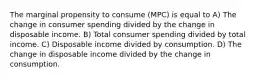 The marginal propensity to consume (MPC) is equal to A) The change in consumer spending divided by the change in disposable income. B) Total consumer spending divided by total income. C) Disposable income divided by consumption. D) The change in disposable income divided by the change in consumption.