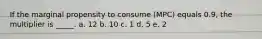 If the marginal propensity to consume (MPC) equals 0.9, the multiplier is _____. a. 12​ b. 10​ c. ​1 d. 5​ e. 2