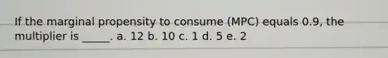 If the marginal propensity to consume (MPC) equals 0.9, the multiplier is _____. a. 12​ b. 10​ c. ​1 d. 5​ e. 2