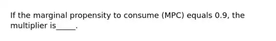 If the marginal propensity to consume (MPC) equals 0.9, the multiplier is_____.