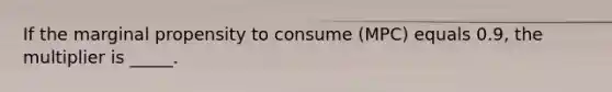 If the marginal propensity to consume (MPC) equals 0.9, the multiplier is _____.