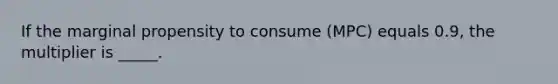 If the marginal propensity to consume (MPC) equals 0.9, the multiplier is _____.​