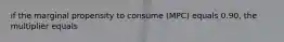 if the marginal propensity to consume (MPC) equals 0.90, the multiplier equals