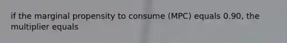 if the marginal propensity to consume (MPC) equals 0.90, the multiplier equals