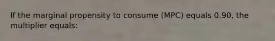 If the marginal propensity to consume (MPC) equals 0.90, the multiplier equals: