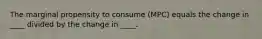 The marginal propensity to consume (MPC) equals the change in ____ divided by the change in ____.