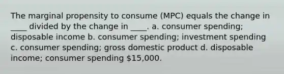 The marginal propensity to consume (MPC) equals the change in ____ divided by the change in ____. a. consumer spending; disposable income b. consumer spending; investment spending c. consumer spending; gross domestic product d. disposable income; consumer spending 15,000.