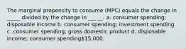 The marginal propensity to consume (MPC) equals the change in _____ divided by the change in ___ __. a. consumer spending; disposable income b. consumer spending; investment spending c. consumer spending; gross domestic product d. disposable income; consumer spending15,000.