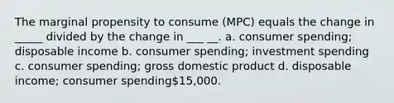 The marginal propensity to consume (MPC) equals the change in _____ divided by the change in ___ __. a. consumer spending; disposable income b. consumer spending; investment spending c. consumer spending; gross domestic product d. disposable income; consumer spending15,000.