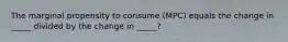 The marginal propensity to consume (MPC) equals the change in _____ divided by the change in _____?