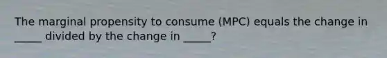 The marginal propensity to consume (MPC) equals the change in _____ divided by the change in _____?