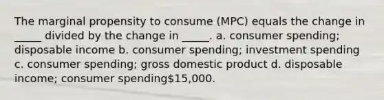 The marginal propensity to consume (MPC) equals the change in _____ divided by the change in _____. a. consumer spending; disposable income b. consumer spending; investment spending c. consumer spending; gross domestic product d. disposable income; consumer spending15,000.