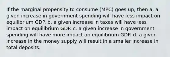 If the marginal propensity to consume (MPC) goes up, then a. a given increase in government spending will have less impact on equilibrium GDP. b. a given increase in taxes will have less impact on equilibrium GDP. c. a given increase in government spending will have more impact on equilibrium GDP. d. a given increase in the money supply will result in a smaller increase in total deposits.