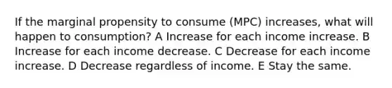 If the marginal propensity to consume (MPC) increases, what will happen to consumption? A Increase for each income increase. B Increase for each income decrease. C Decrease for each income increase. D Decrease regardless of income. E Stay the same.