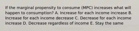 If the marginal propensity to consume (MPC) increases what will happen to consumption? A. Increase for each income increase B. Increase for each income decrease C. Decrease for each income increase D. Decrease regardless of income E. Stay the same