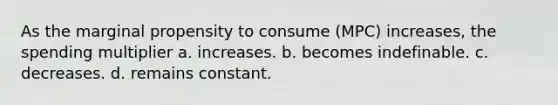 As the marginal propensity to consume (MPC) increases, the spending multiplier a. increases. b. becomes indefinable. c. decreases. d. remains constant.