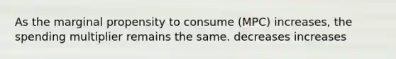 As the marginal propensity to consume (MPC) increases, the spending multiplier remains the same. decreases increases