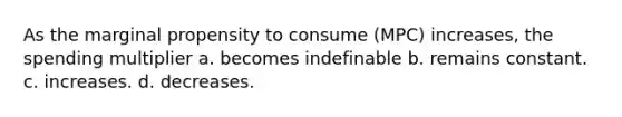 As the marginal propensity to consume (MPC) increases, the spending multiplier a. becomes indefinable b. remains constant. c. increases. d. decreases.