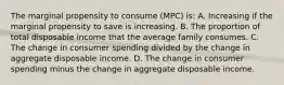 The marginal propensity to consume (MPC) is: A. Increasing if the marginal propensity to save is increasing. B. The proportion of total disposable income that the average family consumes. C. The change in consumer spending divided by the change in aggregate disposable income. D. The change in consumer spending minus the change in aggregate disposable income.