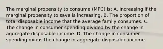 The marginal propensity to consume (MPC) is: A. Increasing if the marginal propensity to save is increasing. B. The proportion of total disposable income that the average family consumes. C. The change in consumer spending divided by the change in aggregate disposable income. D. The change in consumer spending minus the change in aggregate disposable income.