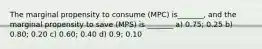 The marginal propensity to consume (MPC) is_______, and the marginal propensity to save (MPS) is _______ a) 0.75; 0.25 b) 0.80; 0.20 c) 0.60; 0.40 d) 0.9; 0.10