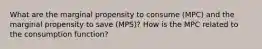 What are the marginal propensity to consume (MPC) and the marginal propensity to save (MPS)? How is the MPC related to the consumption function?