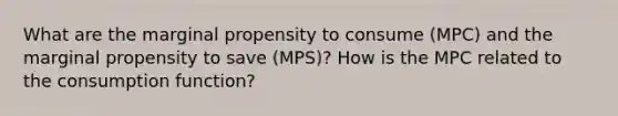 What are the marginal propensity to consume (MPC) and the marginal propensity to save (MPS)? How is the MPC related to the consumption function?