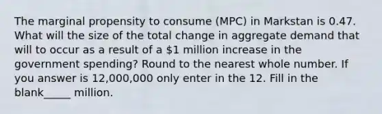 The marginal propensity to consume (MPC) in Markstan is 0.47. What will the size of the total change in aggregate demand that will to occur as a result of a 1 million increase in the government spending? Round to the nearest whole number. If you answer is 12,000,000 only enter in the 12. Fill in the blank_____ million.