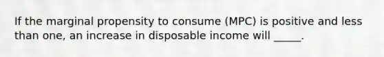 If the marginal propensity to consume (MPC) is positive and less than one, an increase in disposable income will _____.