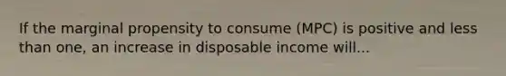 If the marginal propensity to consume (MPC) is positive and less than one, an increase in disposable income will...