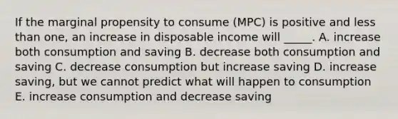 If the marginal propensity to consume (MPC) is positive and <a href='https://www.questionai.com/knowledge/k7BtlYpAMX-less-than' class='anchor-knowledge'>less than</a> one, an increase in disposable income will _____. A. increase both consumption and saving B. decrease both consumption and saving C. decrease consumption but increase saving D. increase saving, but we cannot predict what will happen to consumption E. increase consumption and decrease saving