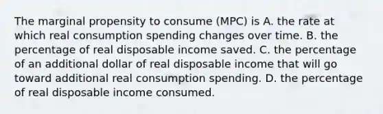 The marginal propensity to consume​ (MPC) is A. the rate at which real consumption spending changes over time. B. the percentage of real disposable income saved. C. the percentage of an additional dollar of real disposable income that will go toward additional real consumption spending. D. the percentage of real disposable income consumed.