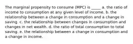 The marginal propensity to consume (MPC) is _____ a. the ratio of income to consumption at any given level of income. b. the relationship between a change in consumption and a change in saving. c. the relationship between changes in consumption and changes in net wealth. d. the ratio of total consumption to total saving. e. the relationship between a change in consumption and a change in income.