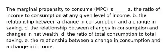 The marginal propensity to consume (MPC) is _____ a. the ratio of income to consumption at any given level of income. b. the relationship between a change in consumption and a change in saving. c. the relationship between changes in consumption and changes in net wealth. d. the ratio of total consumption to total saving. e. the relationship between a change in consumption and a change in income.