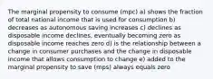 The marginal propensity to consume (mpc) a) shows the fraction of total national income that is used for consumption b) decreases as autonomous saving increases c) declines as disposable income declines, eventually becoming zero as disposable income reaches zero d) is the relationship between a change in consumer purchases and the change in disposable income that allows consumption to change e) added to the marginal propensity to save (mps) always equals zero