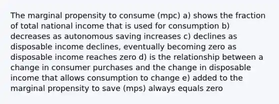 The marginal propensity to consume (mpc) a) shows the fraction of total national income that is used for consumption b) decreases as autonomous saving increases c) declines as disposable income declines, eventually becoming zero as disposable income reaches zero d) is the relationship between a change in consumer purchases and the change in disposable income that allows consumption to change e) added to the marginal propensity to save (mps) always equals zero