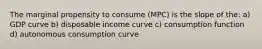 The marginal propensity to consume (MPC) is the slope of the: a) GDP curve b) disposable income curve c) consumption function d) autonomous consumption curve