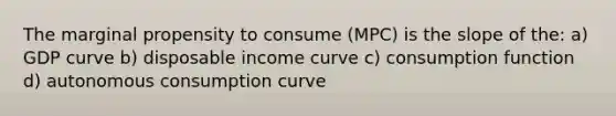 The marginal propensity to consume (MPC) is the slope of the: a) GDP curve b) disposable income curve c) consumption function d) autonomous consumption curve