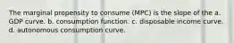 The marginal propensity to consume (MPC) is the slope of the a. GDP curve. b. consumption function. c. disposable income curve. d. autonomous consumption curve.