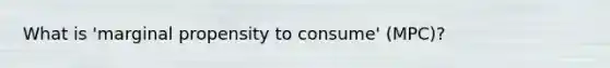 What is 'marginal propensity to consume' (MPC)?