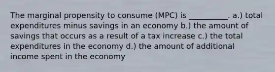 The marginal propensity to consume (MPC) is __________. a.) total expenditures minus savings in an economy b.) the amount of savings that occurs as a result of a tax increase c.) the total expenditures in the economy d.) the amount of additional income spent in the economy