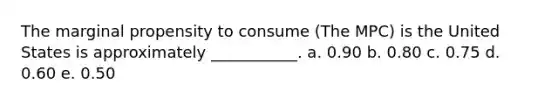 The marginal propensity to consume (The MPC) is the United States is approximately ___________. a. 0.90 b. 0.80 c. 0.75 d. 0.60 e. 0.50